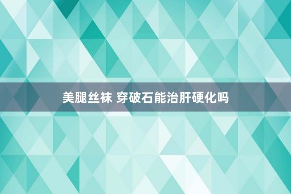 美腿丝袜 穿破石能治肝硬化吗