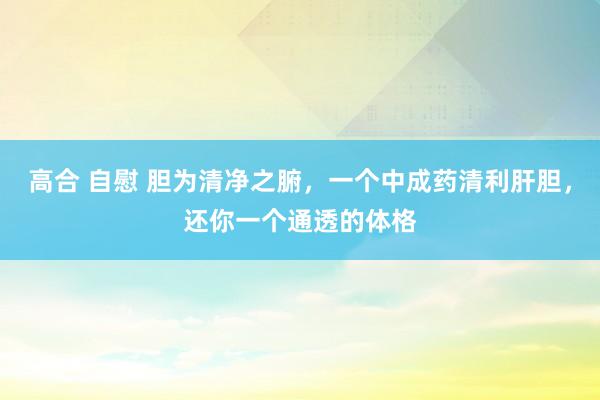 高合 自慰 胆为清净之腑，一个中成药清利肝胆，还你一个通透的体格