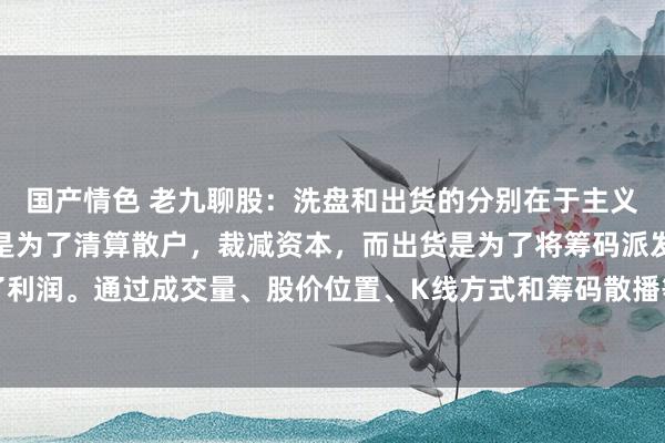 国产情色 老九聊股：洗盘和出货的分别在于主义和操作手法不同。洗盘是为了清算散户，裁减资本，而出货是为了将筹码派发给散户，罢了利润。通过成交量、股价位置、K线方式和筹码散播等方面不错判断主力是洗盘已经出货。...