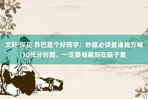 文轩 探花 乔巴是个好同学：炒股必须要逼我方啃10张分时图，一定要储藏刻在脑子里