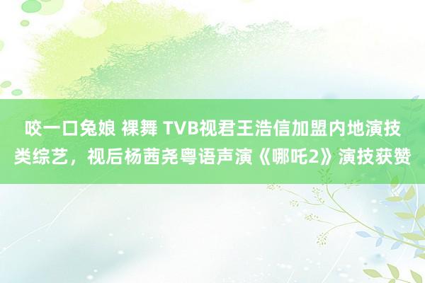 咬一口兔娘 裸舞 TVB视君王浩信加盟内地演技类综艺，视后杨茜尧粤语声演《哪吒2》演技获赞