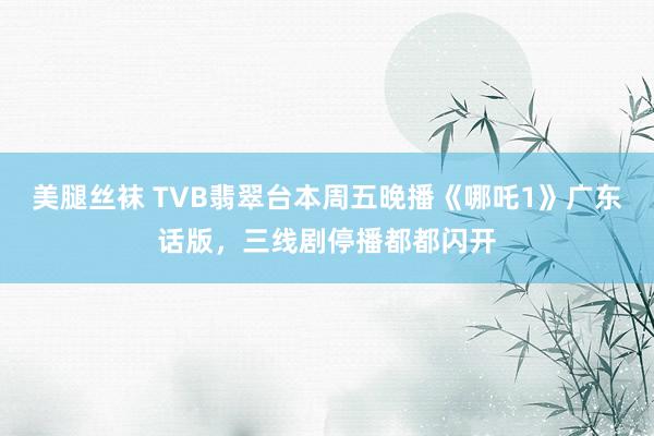 美腿丝袜 TVB翡翠台本周五晚播《哪吒1》广东话版，三线剧停播都都闪开
